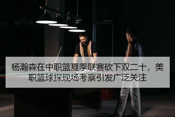 杨瀚森在中职篮夏季联赛砍下双二十，美职篮球探现场考察引发广泛关注