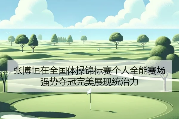 张博恒在全国体操锦标赛个人全能赛场强势夺冠完美展现统治力